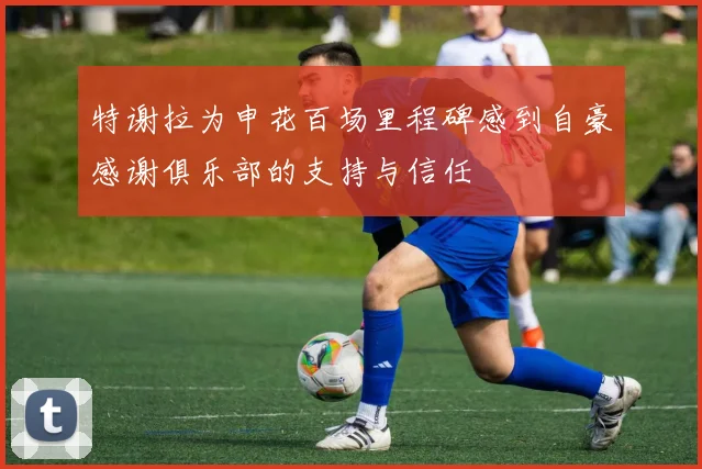 特谢拉为申花百场里程碑感到自豪感谢俱乐部的支持与信任