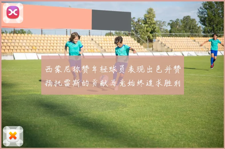 西蒙尼称赞年轻球员表现出色并赞扬托雷斯的贡献马竞始终追求胜利