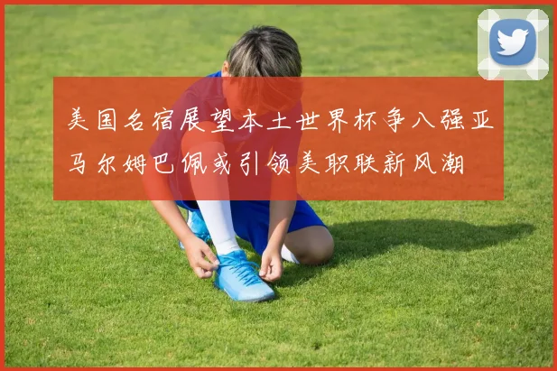 美国名宿展望本土世界杯争八强亚马尔姆巴佩或引领美职联新风潮