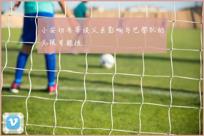 小安切洛蒂谈父亲影响与巴黎队的无限可能性