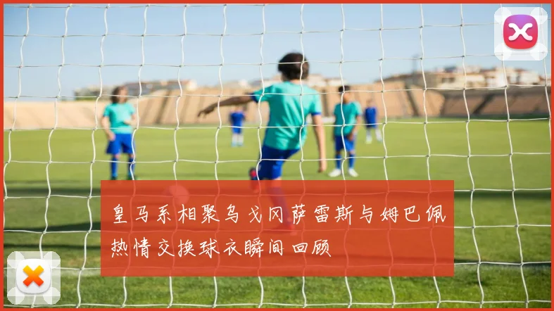皇马系相聚乌戈冈萨雷斯与姆巴佩热情交换球衣瞬间回顾