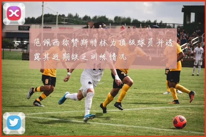 范佩西称赞斯特林为顶级球员并透露其近期缺乏训练情况