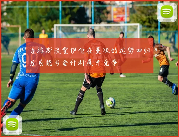 吉格斯谈霍伊伦在曼联的运势回归后或能与舍什科展开竞争
