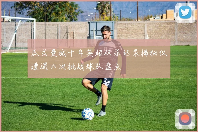 瓜式曼城十年英超双杀记录揭秘仅遭遇六次挑战球队盘点