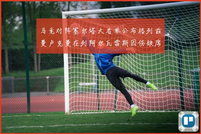 马竞对阵塞尔塔大名单公布格列兹曼卢克曼在列阿尔瓦雷斯因伤缺席