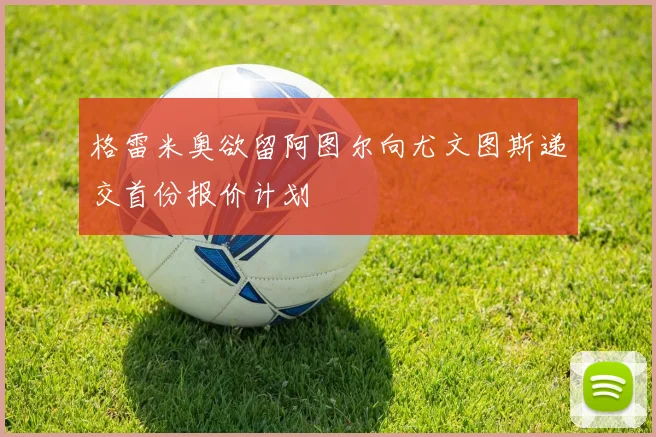 格雷米奥欲留阿图尔向尤文图斯递交首份报价计划