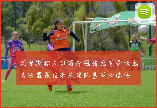 皮尔斯称文班若夺冠将无可争议成为联盟最佳未来建队基石必选他