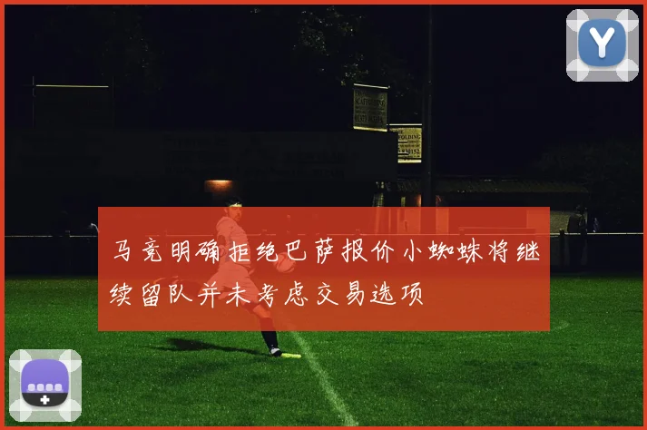马竞明确拒绝巴萨报价小蜘蛛将继续留队并未考虑交易选项