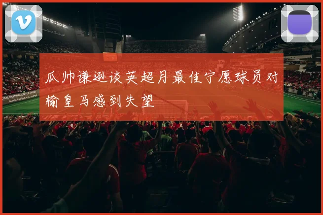 瓜帅谦逊谈英超月最佳宁愿球员对输皇马感到失望