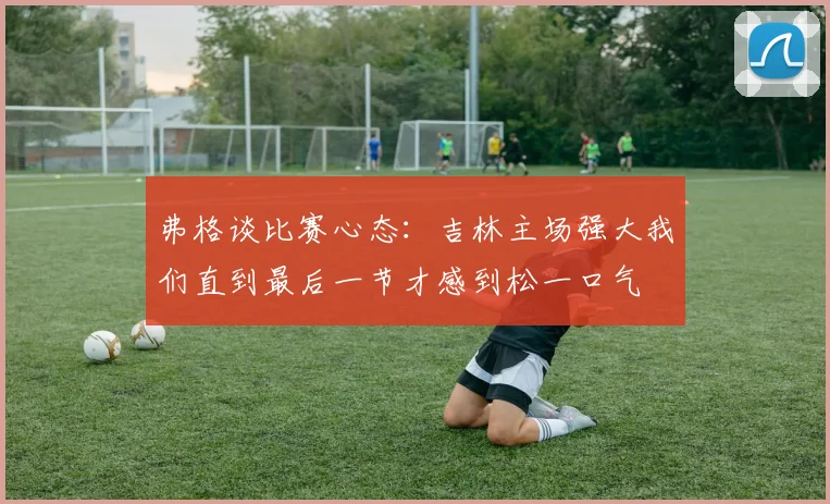 弗格谈比赛心态：吉林主场强大我们直到最后一节才感到松一口气
