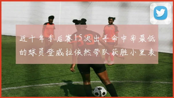 近十年季后赛15次出手命中率最低的球员登威拉依然带队获胜小里表现低迷仅得三分