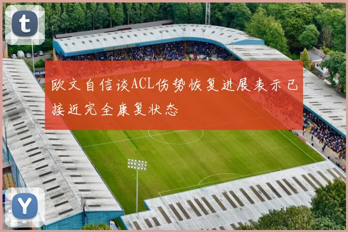 欧文自信谈ACL伤势恢复进展表示已接近完全康复状态